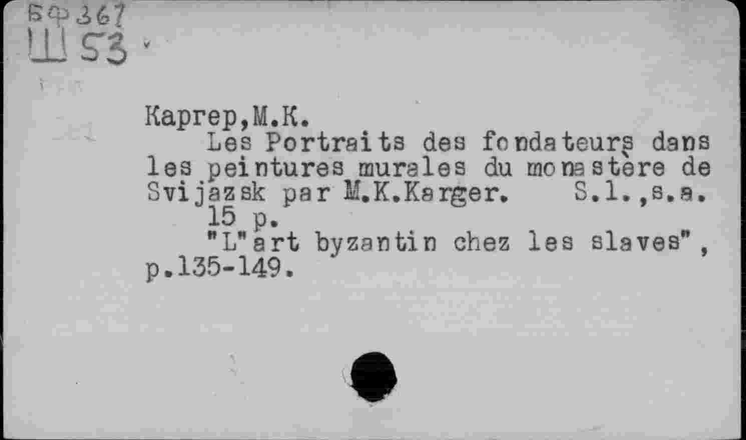 ﻿367
S'B *
Каргер,M.К.
Les Portraits des fondateurs dans les peintures murales du monastère de Svijazsk par M.K.Karger. S.l.,s.a.
15 p.
"L"art byzantin chez les slaves", p.135-149.